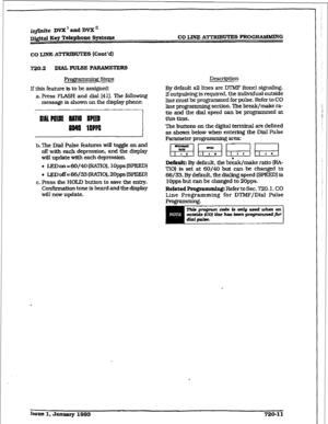 Page 307CO LINE A’ITKIBUTE!3 PROGRAMMING 
720.2 DIALPULSE PARAMETERS 
gntmmhg Steps 
If this feature is to be assigned: 
a. Press FLASH and dial 141). The following 
message is shown on the display phone: 
I._...,., 
ml 10PFs 
b.‘Ihe Dial Pulse features will toggle on and 
off with each depression, and the display 
will update with each depression. 
. JXDon=60/40(RKTI0). 1OppsW’EED~ 
. ISDoff = 66/33 (RATIO), 20pps WEED1 
c. Press the HOLD button to save the entxy. 
Confirmation tone is heard and the display...