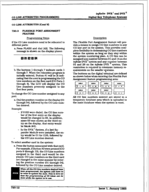 Page 308r 
CO IJNE A-UTES l’ROGlUMMING iqfhzite DVX’ and DVX” 
D&ital Ecy Telephone Systems 
co I~INE ATTRIBUTES (Cont’d) 
720.3 FLEXIBLE PORT ASSIGNKENT 
FlrATuRE 
Programming steps Description 
if the CO Line numbers need to be relocated to 
different ports: 
a. Press FLASH and dial (421. The following 
message is shown on the display phone: 
5 
b.The buttons 1 through 7 indicate cards 1 
through 7. When the relocation program is 
initially entered, Button #I will be lit indi- 
cating 
that the user is...