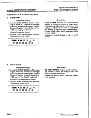 Page 310iqfhtite DVX’ aad DVX I1 
s’.IXl’ION ATTRIBUTES PROGEUIMMZVG Digital Key Telephone Systems 
PAGE 
‘A” STATION ATTRIBUTES [Cont’d) 
1. Press the PAGE ACCESS fl&ble button 
(Page A, Button # 
1). ‘Ihis feature will to&e 
on and off with each depression. and the 
display will update with each depression. 
l LED on = Paging is allowed 
. IEDoff=Pagirqisdenied 
2. Press the HOLD button to save the entry. 
Confirmation tone is heard. 
Description 
PAGE ACCESS. Stations can individua@ be 
allowed or denied the...