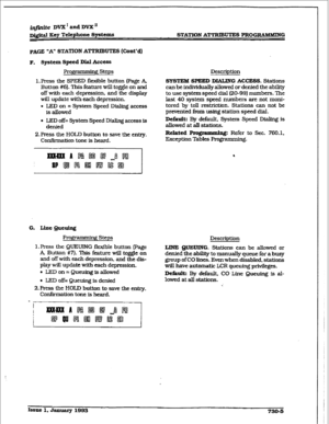 Page 313infinite DVX * and DVX’ 
~&itd Key Telephone Spatems STATION A-UTES PRoGZXAMMING 
pA(iE ‘A” STATION ATTRIBUTE-S (Cunt’d) 
F. System Speed Dial Access 
Prog~ steps 
1, Press the SPEED fieiible button (Page A, 
Button #6). This feature will toggle on and 
off with each depression, and tie display 
will update with each depression. 
. LED on = System Speed Dialing access 
is allowed 
l LED off= System Speed Dialing access is 
denied 
2.Pres.s the HOLD button to save the entry. 
Confirmation tone is heard....