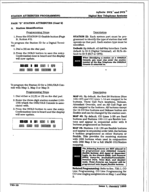 Page 318infinite DVX ’ and DVX ‘I 
STATION AmUTE! PROGRAMMING D&&al 
Kcv Telephone Systems 
PAGE “B” STATION ATTRIBUTES (Cmt’d) 
A Station IdcntJfication 
Programming Steps 
1. Press the STATiON ID flexible button page 
B. Button # 1). 
To program the Station ID for a Digital Termi- 
nal: 
1. Dial a [O] on the dial pad. 
2. Press the HOLD button to save the entry. 
Confirmation tone is heard and the display 
will now upaate. 
To program the Station ID for a DSS/DLS Con- 
sole with Map 1, Map 2 or Map 3: 
steps...