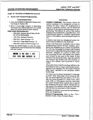 Page 324STATION ATTRXBUTES FROGIUWMING iqfinite DVXEUI~DVX~ 
D&&al Key Telephone Systems 
PAGE “B” STATION AmU’IE3 (Cont’d) 
F. Preset Call Forward Rogrammfn& 
Progr~ Steps 
1. Press the PRESET FORWARD flexible but- 
ton (Page B, Button #6). 
2.Enter a three-digit number to determine 
the destination where calis are to be routed 
when the preset forward timer expires. 
. 
3 dim 
- OZO-099= System Speed Bins 20-99 
for off-net forwz&fng 
- loo-155= station Numbers 
- 330-337= Hunt Groups l-8 
- MO-447= Voice Mail...