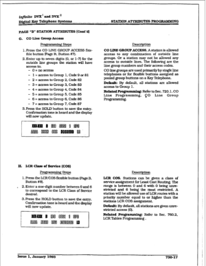 Page 325i@ite DVX’aadDVX’ 
~j#al Xt?y Telephone Systcme 
PAGE “B” 
STATION ATTRIBUTES (Cont’d) 
G. CO Lbe -Up hm?ss 
RoJqmmiTg steps 
LPress the CO LIFtI3 GROUP ACCESS flex- 
ible button (Page B. Button #7}. 
2. Enter up to seven digits (0, or 1-3 for the 
outside line groups the station wiIl have 
access to, 
- O=noaceess 
- 1 =accesstoGroup 1, Code9or81 
- 2 = access to Group 2. Code 82 
- 3 = access to Group 3. Code 83 
- 4 = access to Group 4, Code 84 
- 5 = access to Group 5. Code 85 
- 6 = access to Group...