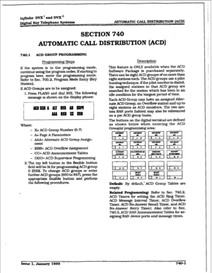 Page 333i@ite DVX’ and DVX” 
D&&al Key Telephone Systems AuTOM&TIC CALL DISTFUMJTION 
(ACD) 
SECTION 740 
AUTOMATIC CALL DISTRIBUTION (ACD) 
740.1 ACD GROUP ??ROGmG 
Pro@axnming steps 
If the system is in the programming mode, 
continue using the program codes. If starting to 
program here, enter the programming mode. 
Refer to Sec. 700.2, Program Mode Entxy (Key 
Station). 
lf ACD Groups are to be assigned: 
1. Press FLASH and dial [SO]. The fokwlng 
message is shown on the display phone: 
.~! 
WhfflT: 
- X=...