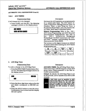 Page 337imite DVX I and DVX u 
D@tal FSey Telephone Sy8tems AUTOMATXC CAU DISTRIBUTION [ACD) 
AUTOMATIC WL DXSTRIBUTION (Cont’d] 
740.2 ACD TIMERS 
Programming Steps Description 
I~ACD thmrs are to be changed: 
a. Press FLASH and dial [6l]. The folkwing 
message is shown on the display phone: Six timers for ACD operation are programmable 
on a system-wide basis. The ACD timers in- 
clude: 
A RingTimer, Message Interval Tier, an 
Overflow Timer, a Auto Wrap-Up Timer, a 
No/Answer Recall Tiier. and a No/bwer Re-...