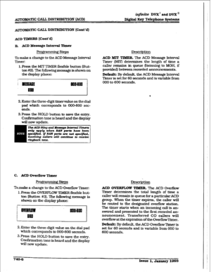 Page 338AUTOMATIC CALL DISTRIBUTION (ACD) iqjinite DVX’andDVX” 
Mgital Key Telephone Systems 
ACD TIMERS 
(Cont’d) 
B. ACD Mefaage Interval T+zr 
FrogI - gsteps 
To make a change to the ACD Message Interval 
Timer: 
1. Press the MIT TIMER flexible button (But- 
ton #2). The following message is shown on 
the display phone: 
2. Enter the three-digit timervahxe on the dial 
pad which corresponds to 000-600 sec- 
onds. 
3.Press the HOLD button to save the entry. 
Confirmation tone is heard and the display 
will now...