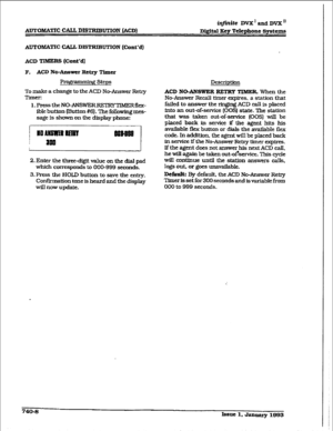 Page 340AlJTOMATIC CALL DISTRIBUTION (ACD) 
itlfnite DVX’andDvx” 
Digital 
3ey Telephone Systems 
AUTOB&WIC CALL DISTRIBUTION (Cant’d) 
ACD TIMERS @~nt*d] 
F. 
ACD No-Answer Retq Timer 
F?rogramdng Steps 
To make a change to the ACD No-Answer Retry 
Timer: 
l.PresstheNO-ANSWERREXRYTMERfiex- 
ible button mutton #61. The followmg mes- 
sage 
is shown on the display phone: 
2. Enter the three-digit value on the dial pad 
which corresponds to 000-999 
seconds. 
3. Press the HOLD button to save the enn-y....