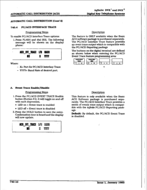 Page 342imite DVX’ aad DVX” 
Digital Key Telephone Systems 
A~o&%i@f’Ic CALL DISTRIBUTION (Cont’d) 
740.4 PC/ACD INTERFACE TRACE 
Programming Steps 
To enable PWACD Interface Trace options: 
1. Press FL4SH and dial 163). The following 
message will be shown on the display 
phone: 
- X= Port for PC/ACD lnterfaqz ?kace 
- YYYY= Baud Rate of desired port. 
A. Event Trace 
En2hlt/Dis2ble 
Prop * L-J steps 
1. Press the PC/ACD EVENT TRACE flexible 
button (l3utton # 1). It will toggle on and off 
with each...