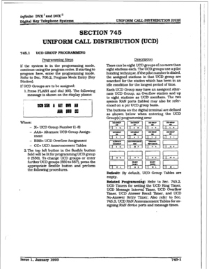 Page 344iqfutite DVX I and DVX Ii 
Dma Key Telephone 
sy8tCIIiS UNIFORM CAU DIST2ZlBUTIoN (UCD) 
SECTION ‘745 
UNIFORM CALL DISTRIBUTION (UCD) 
745.1 UCD GROUP PROGRAMMING 
FYogrixmdng Steps 
lf the system is in the programmhg mode, 
continue using the program codes. If starting to 
program here, enter the programming mode. 
Refer to Sec. 700.2, Program Mode Entry (Key 
Station). 
If UCD Groups are to be assigned: 
1. Press FLASH and dial [601. The following 
message is shown on the display phone: 
Where: 
- X=...