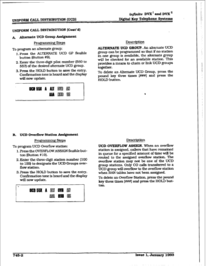 Page 345~C3~bl CALL DISTRIBUTION rVCD) &finite DVX I and DVX II 
DigitaI &v Telephone Sy&ems 
UNIFORM CALL DISTl3IBU’l’ION (Cmt’d) 
A Alttrnnte UCD Group Assignment 
Programming Steps 
To program an alternate group: 
1. press the ALTERNATE UCD GP flexible 
button (Ektton #9). 
2. Enter the three-digit pilot number (550 to 
557) of the desired alternate UCD group. 
3. Press the HOLD button to save the entry. 
Confirmation tone is heard and the display 
will now update. Description ALTERNATE UCD GROUP. An...