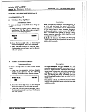 Page 350imite DVX’ and DVX” 
Dj&d Key Telephone Systems 
UNJPORM CAL% DISTRIBUTXON (UCD] 
UNTF-ORM CALL DISTRIBUTION (Cm&d) 
UCD TIBXERS (Cont’d) 
D. UCD Auto Wrap-Up 
Timer 
I?4-ogramdng steps 
To make a change to the UCD Auto Wrap-up 
Timer: 
1. Press the AUTO-WRAP TIMER fiexible but- 
ton (EMton #4). The following message is 
shown on the display phone: 
2. Enter the three-digit value on the dial pad 
which corresponds to OCG6OO seconds. 
3Jres-s the HOLD button to save the 
enhy. 
Confirmation tone is heard...