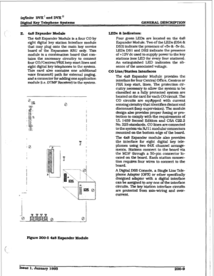 Page 36i@inite DVX’andDI& 
Dfffital Key T&phone Systems GENERAL DESCRIPTION 
E. 4x8 Expander Modalt LLEDS L Indioators: 
The 4x8 Expander Module is a four CO by 
eight digital key station Interface module 
that may plug onto the main key service 
board of the Expansion KSU only. This 
module is a combination board that con- 
tains the necessary eircuit3-y to connect 
four CO/Centrex/PEX loop start lines and 
eight digital key telephones to the system. 
This card also contains one additional 
voice b-ansmit)...