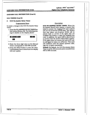 Page 351- 
irlfinite Dd and DVX” 
Di&it&I key Tclephonc Systems 
~xlkI CALL DISTRIBUTION (Cont’d) 
UCD TIMERS (Cotit’d) 
F. UCD No-mer Retry Timer 
Pro- Steps 
To make a change to the UCD No-Answer Retry 
Timer: 
1. Press the NO-ANSWERRElR’Y~~Rflcx- 
ible button (FJutton #6). The followlngmes- 
sage is shown on the display phone: 
71 
2. Enter the three-digit value on the dial pad 
which corresponds to 000-999 seconds. 
3. Press the HOLD button to save the entry. 
Confhxnation tone is heard and the dispIay 
wIll...