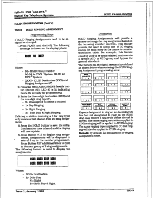 Page 355i@i.te DVX’andDVXn 
D&&al kzcy Telephone Systems ICLID PROG~G 
ICLID PRoG I~AMMING (Cunt’d) 
750.2 ICIJD RINGING ASSIGNMENT 
If ICIJD Ringing Assignments need to be as- 
signed or changed: 
1, 
press FLASH and dial [43]. The following 
message is shown on the display phone: 
where: 
- 
OO= ICUD Route Number 
00-09 for DVX I System, 00-20 
for 
DYX ’ System 
- 
XxXY= ICLID De&nation @OR) and 
Rixghg Assignment Kl 
2. Press the RING ASSiGNMEWT flexible but- 
ton (Button # 1). LED #l is 
lit indicating...