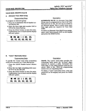 Page 360VOICE MAIL GROUPS W 
infinite DVX’ and DVX” 
D&~&II Key 
Telephone Systems 
A ANnnate Voice Mail Group 
Profpmming Steps 
To program an alternate group: 
1. Press the ALTERNATE VM GP flexible but- 
ton (Button #9). 
2. Enter the three-digit pilot number (440 to 
447) of the desired group. 
3. Aess the HOLD button to save the entry. 
Con&mat&m tone is heard and the display 
will now update. 
B. ‘leave” Mail Index Entry 
l?rof$ * g steps 
To specitjr the “Leave” mail index (outpulsing 
table) to be...