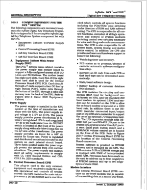 Page 37GENERAL DEXXUPTION 
irLfinite DVX’ and DVX” 
Digftal 
Rev Telephone Sy&cms 
200.3 COMMON EQUIPMENT FOR TEE 
DVX = SYSTEM 
The following components are necessary to op- 
erate the in..ite Digital Key Telephone System. 
Refer to Appendix B for a complete infinite Digi- 
tal Key Telephone System component list with 
Part ws. 
l Equipment Cabinet w/Power Supply 
IK=Jl 
l Central Processing Board (CPB) 
l 4xS Key Interface Board (CKB) 
. 4 SLT Interface Board [CSB) 
A Equipment Cabinet With Power 
SUPplY u=uI...