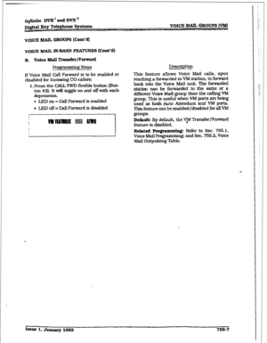 Page 365iq@ik DVX’andDVXn 
D@taI Eey Telephone System VOKZ MAIL GROUPS (‘VW 
VOICE MAIL GROUPS (Cont’d) 
VOICE MAIL IN-BAND FEATURES (Cont’d) 
Pro&p- - gsteps 
Description 
If Voice Mafl CalI Forward is to be enabled or 
disabled for Incoming CO callers: 
1. Press the CALL FWD ff exible button (But- 
ton #2]. It will toggle on and off with each 
depression. 
l LED on = call Forward is enabled 
l LED off = CaU Forward is disabled 
This feature allows Voice Mail calls, upon 
reaching a forwarded to VM station, to...