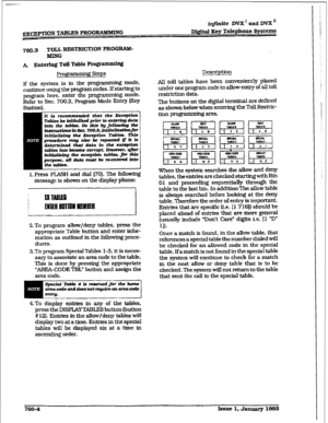 Page 369ir@li.t@ D= I and DVX I1 
Digit&l Key Telephone 
Svsttms 
760.3 
TOLL RESTRICTION PROGRAM- 
MlNG 
A. 
Entering Td Table Prom 
Projpammhg Steps 
If the system is in the programming mode, 
continue using the program codes. If starting to 
program here, enter the programming mode. 
Refer to Sec. 700.2. Program Mode Entry (Key 
1. Press FLASH and dial 
1701. The folkxvlng 
message is shown on the display phone: 
I 
2.To program allow/deny tables, press the 
appropriate Table button and enter infor- 
mation...