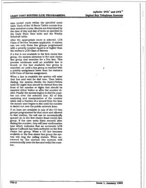 Page 376&finite DVX1andDVXn 
ml” COST ROUTING &CR) PROGRAMMING Di@td lCey Telephone Systems 
me period route within the specified route 
table. ~ch of the 16 Route Tables contain four 
me sensitive routes. Routes are determined by 
the me of day and day of week as specified in 
the Daily Start T3me table and the Weekly 
Schedule table. 
After the appropriate route is selected, LCR 
Class of Service becomes applicable. A station 
can use only those line groups programmed 
with a priority number equal to or higher...