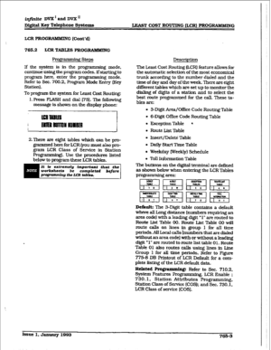 Page 377iqjinite DVX’andDVXn 
Digital 
Kq Telephone Systems 
IzLAsT COST ROUTING &CR) PROG~QIMMING 
LCR PROGRAMMING (Cont’d) 
765.2 LCRTABLE% PROGRAMMING 
PfDgr steps  a.rmag 
If the system is in the programming mode, 
continue using the program codes. Ifstarting to 
program here, enter the programming mode. 
Refer to Sec. 700.2. Program 
Mode Entry (Key 
Station). 
To program the system for Least Cost Routing: 
1. Press FLASH and dial [75]. The following 
message is shown on the display phone: 
2.There are...