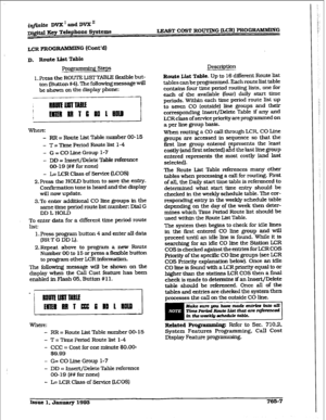 Page 381irVfinite DVX ’ and DVX ‘I 
Digital Key Telephone Spsteme LEAGT COST ROUTING &CR) PRCIGRAMlywG 
LCRPROG FunWING (Co&d) 
D, Route List Table 
1. Press the ROUTE LISTTABLE flexible but- 
ton (Button #4). The following message will 
be shown on the display phone: 
Where: 
- RR = Route List Table number 00-15 
- T = Time Period Route list l-4 
- G = CO Line Group l-7 
- DD = Insert/Delete Table reference 
00-19 (## for none) 
- L= LCR Class of service (LCOS) 
2.Press the HOLD button to save the entry....