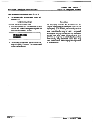 Page 399iqfmiie DVX’andDVXn 
Digital Eey Telephone Systems 
INIT. DATABASE P ARAMETEHS [Cont’d) 
H. IxMaHze Entire System and Reset (all 
paraxn&rs) 
steps IkscIipffon 
If System needs to be kMaIized: 
1. Press the System and Reset flexible button 
(&&ton #8). l%e following message will be 
shown on the display phone: 
2.To initialize the entire system database. 
press the HOLD button. The system will 
perform a bard reset. To completely initial&e the database area in- 
cluding all non-programmable parameters...