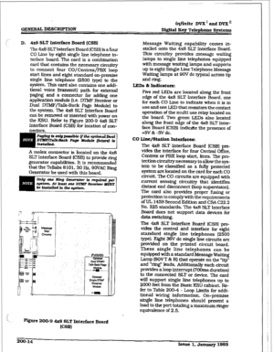 Page 41,: GENERU 
DESC~BN? iq.j%nite 
DVX’amiDVXn 
DQital IEey Telephone Systems 
D. 4x8 SLT Jr&t&&e Board (CSB) 
The 4x8 SLTInterface Board ICSB) is a four 
CO Line by eight single line telephone in- 
terface board. The card is a combination 
card that contains the necessary circuiny 
to connect four CO/Centrex/PBX loop 
start lines and eight standard on-premise 
single line telephone (2500 fype) to the 
system. This card also contains one addi- 
tional voice [trammitl path for external 
paging and a connector...