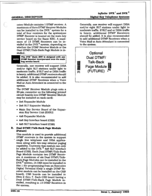 Page 43.1 
/: 
i 
I 
/,; ceiver Module contains 1 DTMF receiver. A 
maz&rnrm of three DTMF Receiver Modules 
can be installed in the DVX ’ system for a 
total of four receivers for the system(one 
IYTMF Receiver is located on the main key 
service board on the Basic KSU. A maxi- 
mum of 13 IYIMF Receivers can be in- 
stalled in the DVX ’ system, depending on 
whether the Dl?vlF Receiver Module or the 
Dual DTMF/Talk-Back Page Module is in- 
stalled. 
Generally, one receiver will support DISA 
and/or eight SLT...