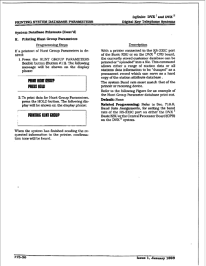 Page 435iqtiniie DVX ’ and DVX I1 
Di#al Xey Telephone Systems 
q&m~ DataBase Printouts (Cont*d) 
x, Printing alIlt Group ParaIxlcters 
Pro)$amming steps 
If a printout of Hunt Group Parameters is de- 
sired: 
1. Press the HUNT GROUP PARAMETERS 
flexiile button mutton # l 1). The folIowing 
message will be shown on the display 
phone: 
2.To print data for Hunt Group Parameters, 
press the HOLD button. The following dis- 
play wIII be shown on the display phone: 
When the system has fjnished sending the re-...