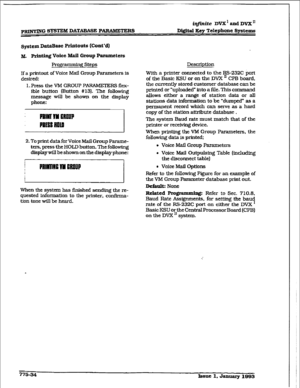 Page 439-G SYSTEM DATAEWE PVRS D.ighl Key Telephone Systems 
sptem DataBme Printouts (Cont’d) 
M. PAding Voice Mall Group Parameters 
Prog-g steps 
If 
a printout of Voice M&l Group Parameters is 
desired: 
1. Press the VM GROUF’ PARAMETERS fla- 
ible button (Button #13). Tbe following 
message will be shown on the display 
phone: 
2. To print data 
for Voice Mail Group Parame- 
ters, press the HOLD button. The following 
dispIay will be shown on the display phone: 
When the 
system has finished sending the re-...