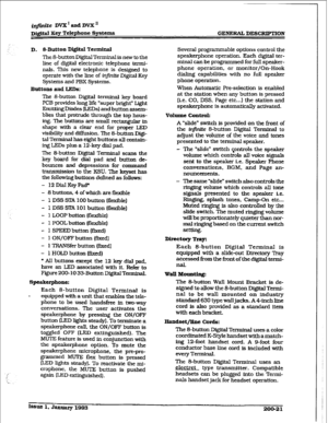 Page 48iqfhfte DVX I aPd DVXn 
Dj#td Eey Telephone Systems GENERAL DESCRIPTION 
D. &Button Digital Terminal 
The 8-button Digital Terminal is new to the 
line of digital electronic telephone 
termi- 
nals. This new telephone is designed to 
operate with the line of in$nrte Digital Key 
Systems and PBX Systems. 
Buttons and LEDs: 
The g-button Digital terminal key board 
PCB provides long life ‘super bright” Light 
Emitting Diodes (LED-s) and button assem- 
blies that protrude through the top hous- 
ing. The...