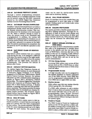 Page 84h@Gte DVX ’ aad DVX I1 
fEEp STATION FEATURE DESCRTPTION Dig&al Key Telephone Systems 
WO.40 DATABASE PFUNTOUT (DUMP) 
Through a system programming command. 
either potions of or a complete database 
dump 
can be printed using the FS232C connector 
located on the infinite Digital Key Telephone 
System Central Processing Board (CPB). 
300.41 DATABASE UPLOAD/DOWNLOAD 
DataBase Upload/Download Feature provides a 
maintenance facility which has been added to 
the Remote Administration routine. This rou-...