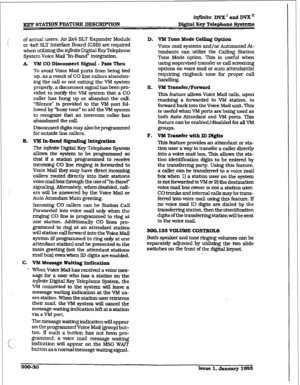 Page 100infinite DVX I and DVX ’ 
m STATION FEA’IXIRE DEWXD’TION Digital Key T&phone Systcxm 
of actual users. An 2x4 SLT Expander Module 
or 4x8 SLT Interface Board (CSB) are required 
when utilizing the k$nti Digital Key Telephone 
System Voice Mail ‘In-Band” integration. 
A VM CO Disconnect Sfgaal - Pass Thru 
To avoid Voice Mail ports from being tied 
up, as a result of CO line callers abandon- 
ing the caII or not exiting the VM system 
properly, a disconnect signal has been pro- 
vided to notify the VM...