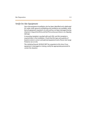 Page 108Site Preparation 3-5
Ver if y O n- Site Equ ipmen t
Once the e quipme nt ins ta llation s ite has bee n identifie d a nd a dedicated
AC outlet, earth ground, and lighting and ventilation are available, verify
that all equipment required is on-site and has not been damaged during
shipme nt. Unpa ck th e KS Us a nd the PS Us a nd as sure the re is no s hip ping
dama ge.
A mounting template is packed with each KSU, and this template is
required later in the installation. Check that the type and quantity of...