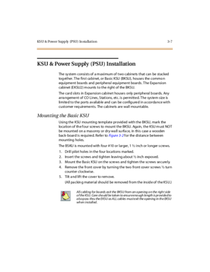 Page 110KS U & Power Supp ly (PSU) In sta llat ion 3-7
KSU & Power Supply (PSU) Installation
The system consists of a maximum of two cabinets that can be stacked
tog ether. The firs t ca binet, or Ba sic KSU (BKSU), houses the commo n
equi pme nt boa rds and pe ri phe ra l equi pme nt boar ds . T he Expa nsi on
cabinet (EKSU2) mounts to the right of the BKSU.
The c ar d s lot s in Expa nsi on c ab ine t house s only pe ri phe ral b oar ds. Any
ar ra ngeme nt of CO Li nes , S tat i ons, et c . i s per mi tt e d....