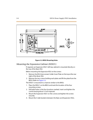 Page 1113-8 K SU & Po we r Suppl y ( PSU) Inst al l atio n
Fi g u r e 3- 2: B KSU M o un t i ng H o l es
Mounting the Expansion Cabinet (EKSU1)
If required, an Expansion KSU1 (left top cabinet) is mounted directly on
the top of the Basic KSU .
Before mounting the Expansion KSU on the screws:
1. Remove the KSU Interconnect Ca ble Cove r Plate on the top at the re ar
ri ght o f the B a sic K SU.
2. Remove the two screws holding each plate and lift the plate from the
BKSU. Refer toFi gur e 3- 2.
The E KSU1 i s moun...