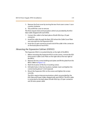 Page 112KS U & Power Supp ly (PSU) In sta llat ion 3-9
5. Remove the front cov er by turning the two front cove r screws½tu r n
counter clockwise.
6 . Ti lt a nd l if t the c ove r to r em ove.
The KSUs require intercommunications which are provided by the KSU
Data Cable shippedwitheachEKSU.
1. Conne ct the ca ble to the back pla ne of b oth KSUs by a 25- pair
connector.
2. InstallthecablethroughtheBasic KSUwheretheCableCoverPlate
wa s r em oved int o t he Exp ansi on KS U.
3. Ins ert th e 25- pair conn ector a...