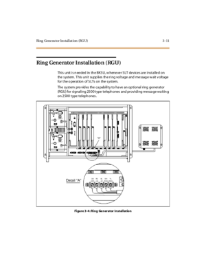 Page 114Ring Gene ra tor Ins tallat ion (RG U) 3 -11
Rin g Gene rator Installatio n (RGU)
This unit is needed in the BKSU, whenever SLT devices are installed on
the s yst em. T his uni t supp li es th e r i ng vol t age and me ssag e w ait v olt age
fortheoperationofSLTsonthesystem.
The sy stem pro vid es the ca pability to ha ve an op tional ring ge nerator
(RGU) for signaling 2500 type telephones and providing message waiting
on 2500 type telephones.
Figure 3-4: Ring Ge nerator Installation 