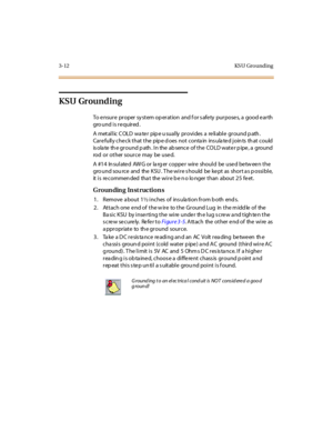 Page 1153-12 KS U Gro unding
KSU Grounding
To e nsur e pr oper sy st em op er at ion and f or s afe ty pur pose s, a good e ar th
gro und i s r e quir ed .
A metallic COLD water pipe usually provides a reliable ground path.
Care fully che ck that the pip e d oes not conta in ins ula te d join ts th at could
is ola te th e ground p ath . In the ab sence of the COLD wate r p ipe , a ground
rod or ot her sour ce may be use d.
A #1 4 In sul ate d AW G o r la rg er c o ppe r wir e sho ul d be use d be tw ee n t he...