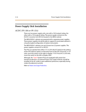 Page 1173-14 Pow er Suppl y Unit Inst al l atio n
Po we r S u pp l y Un it In s t a l la t i o n
AC/D C (P S- 10A o r PS -15 A)
There are two power supply units, one with a 10A (output) rating, the
oth er with a 15A (outp ut) ra ting. The pow er sup ply conne cts to th e
DC/D C C onve rter Unit (DC CU) locate d in the BKSU ca binet.
The BKSU /E KSU1 cab ine ts ar e powe re d wi t h a se par at e p ower s uppl ie s.
The se powe r supp li es sho uld be abl e to supp ort i ts as soci at ed ca bi net i n
a heavily...