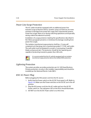 Page 1293-26 Pow er Suppl y Unit Inst al l atio n
Power Line Surge Protection
The AC outlet should be equipped with an additional power line
trans ient surge protection d evice. Sy stems using s uch devices are more
re si st ant t o da mage fr om p ower l ine s urge s tha n unpr ot ect ed sys te ms.
Power line surges often occur during switching operations and especially
during viole nt thu nderstorm activ ity.
Ins ta llation of a surge protector meeting the sp ecifica tions des cribed in
the f oll ow pa ra gra...