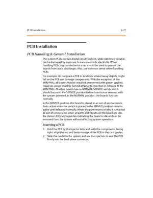 Page 130PCB I nst alla tion 3 -27
PCB Installation
PCB Handling & General Installation
The sy st em PC B s con tai n d igi t al c ir c uit r y whi c h, whil e ext r eme ly re li ab le ,
can b e d amag ed by expos ure to excess iv e s ta tic electricity. W hen
handling PCBs, a grounded wrist strap should be used to protect the
boards from static discharge s. Also, use common se nse whe n hand ling
PCBs.
For example, do not place a PCB in locations where hea vy ob jects might
fall on the PCB a nd da mage compon...