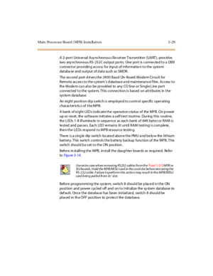 Page 132Main Processor Board (MPB) In sta llation 3-29
A 2- port Univ ersal Asy nchronou s Re ceiver T ra nsmitte r (UART ), prov id es
two asy nchronous RS- 232C output po rts. One port is connected to a DB9
connector providin g access for inp ut of informatio n to the system
dat aba se and out put of d at a su ch as SMDR.
The second port d rives the 2400 Baud On- Board Modem Circu it for
Remote access to the system’s d ata bas e a nd maintena nce f iles . Access to
the Mode m ca n also be provid ed to any CO...