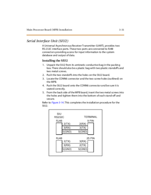 Page 134Main Processor Board (MPB) In sta llation 3-31
Serial Interface Unit (SIU2)
A Universa l As ynchron ous Receiver Transmitter (UART), provid es two
RS-2 3 2C i nte rf ace por ts . T hes e t wo port s ar e conn ect ed to RJ48
connectors p roviding a cce ss for input information to the s ystem
dat aba se and out put of d at a.
In sta l li ng t he SIU 2
1. Unpack the SIU2 from its antistatic conductive bag in the packing
box. There should also be a plastic bag with two plastic standoffs and
two met al s c re...