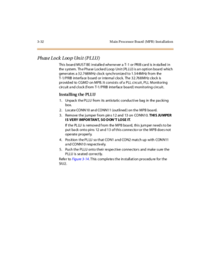 Page 1353-32 M ain Pro cesso r B oa rd (MPB ) Inst al l atio n
Ph as e Lo ck Loo p Un i t (P LLU)
This board MUST BE installed whenever a T-1 or PRIB card is installed in
the s ystem. Th e Pha se Locked Loop Unit ( PL LU) is a n option boa rd which
generates a 32.768MHz clock synchronized to 1.544MHz from the
T- 1/PRIB interfa ce b oard or interna l clock. The 32.768MHz clock is
provid ed to CGMD on MPB. It consists of a PLL circuit, PLL Monitoring
circuit a nd clock (f rom T-1/PRIB interface boa rd ) monitoring...