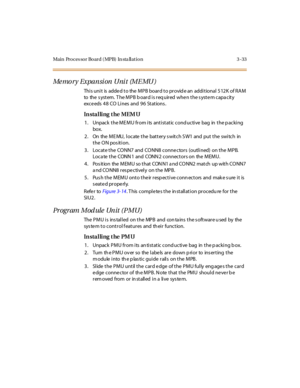 Page 136Main Processor Board (MPB) In sta llation 3-33
Me mo r y Expa n si on U ni t (M E MU )
This unit is added to the MPB board to provid e an additional 512K of RAM
to the s yst em. T he M P B b o ar d i s r eq u ir ed whe n t he s yst e m c apa c it y
exc e eds 4 8 CO Li nes and 9 6 St at ions .
In sta l li ng t he MEM U
1. Unpack the MEMU from its antistatic cond uctive bag in the p acking
box.
2. On the MEMU, locate the battery s witch SW1 and put the switch in
the ON position.
3 . Locat e t he CO NN7 and...