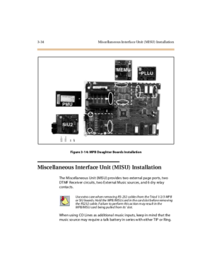 Page 1373-34 Misce llan eous In terfa ce Un it (MISU) Installation
Fi gure 3 -1 4: MPB Da ught er Bo ards Inst al la ti o n
Misce llaneous Inte rface Unit (MISU) Installation
The Miscellaneous Unit (MISU) provides two external page ports, two
DT MF R ec e iv er c i rc ui ts , t wo E xt er nal M usi c so ur c es , a nd 6 d ry re la y
conta cts .
When using CO Lines as additional music inputs, keep in mind that the
music so urce may require a talk battery in series with either TIP or Ring.
Use e xtra c are wh en r...