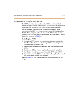 Page 140Miscellane ous Int erface Unit (M IS U) I nst allation 3 -37
Power Fai lu re Tra n sf er Un it ( P FTU)
The PFT U op tional unit is installe d on the MISU b oard It provid es th e
transfer of u p to 6 CO lines to 6 stations. It has a switch to pro vide manual
switchov er. T he controls a re conne cte d to the unit from the MISU.
The PFT U is w ired from the 25-p air connector on the KS U C O line
connector to the MD F, the n cross connecte d to the CO Line inp uts from...