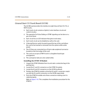 Page 146CO/PBX Conn ections 3 -43
Ground Start CO Trunk Board (GCOB)
The GCOB board provides the interface to eight Ground Start CO, FX, or
WA TS t runk s.
†Each trunk circuit contains a hybrid, 2-wire interface circuit a nd
control circuitry.
†TheoperationforPulseDialingorDTMFsignalingcanbedoneona
per circuit basis.
†Each circuit has an LED indicator that gives trunk status.
†Each trunk circuit can be disab led as well as the card.
†A Normal/S erv ice switch loca ted toward the top of the card a llows...