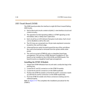 Page 1493-46 CO/ PBX Conne ctions
DI D Tru nk B o a rd ( D I DB )
The DIDB board provides the interface to eight (8) Direct Inward Dialing
(DID) trunks.
†Each of the trunk circuits conta in a hy brid, 2- wire interfa ce circuit a nd
control circuitry.
†The ope ra ti on f or d ia l-r ep ea ti ng a ddre ss or DT M F s igna li ng c a n be
immediate, wink, or delay-start supervision.
†Each circuit has an LED indicator that gives trunk status. Each circuit
canbedisabledaswellasthecard.
†The CO Lines are connected via...